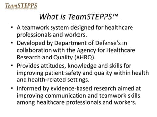 What is TeamSTEPPS™ 
• A teamwork system designed for healthcare 
professionals and workers. 
• Developed by Department of Defense's in 
collaboration with the Agency for Healthcare 
Research and Quality (AHRQ). 
• Provides attitudes, knowledge and skills for 
improving patient safety and quality within health 
and health-related settings. 
• Informed by evidence-based research aimed at 
improving communication and teamwork skills 
among healthcare professionals and workers. 
 