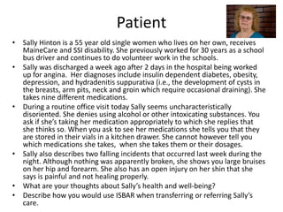 Patient 
• Sally Hinton is a 55 year old single women who lives on her own, receives 
MaineCare and SSI disability. She previously worked for 30 years as a school 
bus driver and continues to do volunteer work in the schools. 
• Sally was discharged a week ago after 2 days in the hospital being worked 
up for angina. Her diagnoses include insulin dependent diabetes, obesity, 
depression, and hydradenitis suppurativa (i.e., the development of cysts in 
the breasts, arm pits, neck and groin which require occasional draining). She 
takes nine different medications. 
• During a routine office visit today Sally seems uncharacteristically 
disoriented. She denies using alcohol or other intoxicating substances. You 
ask if she’s taking her medication appropriately to which she replies that 
she thinks so. When you ask to see her medications she tells you that they 
are stored in their vials in a kitchen drawer. She cannot however tell you 
which medications she takes, when she takes them or their dosages. 
• Sally also describes two falling incidents that occurred last week during the 
night. Although nothing was apparently broken, she shows you large bruises 
on her hip and forearm. She also has an open injury on her shin that she 
says is painful and not healing properly. 
• What are your thoughts about Sally’s health and well-being? 
• Describe how you would use ISBAR when transferring or referring Sally’s 
care. 
 