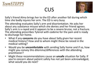 CUS 
Sally’s friend Alma brings her to the ED after another fall during which 
time she badly injures her arm. The ED is very busy. 
The attending evaluates Sally’s arm and disorientation. He asks her 
about any substance misuse which she denies and her friend agrees. 
Sally’s arm is x-rayed and it appears to be a severe bruise, not a fracture. 
The attending prescribes Tylenol with codeine for the pain and is ready 
to discharge her home. 
• What if any concerns do you have about Sally given her recent 
medical history? How and to whom might these be raised in the 
medical setting? 
• Would you be uncomfortable with sending Sally home and if so, how 
might you convey this dilemma/differences with the attending 
practitioner? 
• Might these recommendations cause an unsafe situation for Sally. If 
you’re concern about patient safety has not yet been acknowledged, 
what would you do next? 
 