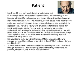 Patient 
• Frank is a 71 year old married male who is in and out 
of the hospital for a variety of health conditions. He is currently in the 
hospital admitted for dehydration and kidney failure. His other diagnoses 
include heart disease, renal insufficiency, alcohol abuse, renal insufficiency 
and a past medical history of stroke, quadruple bypass, and multiple joint 
replacements. He walks slowly with a walker and smokes a pack a day. 
• Frank and his wife, Mollie, 74, are waiting for his discharge to be 
authorized. He’s leaving the hospital with an indwelling catheter that will 
require home care and also new medications that advise no alcohol usage. 
The couple has been at odds since Frank flunked his driving test and 
Mollie took away his car keys. 
• It is your job to make sure that Frank and Mollie understand how to 
manage his care. How will you ensure this is done? What variables do you 
need to check? 
• A nurse practitioner and social worker will follow up on Frank’s situation 
through home visits. How will you guarantee that they understand his 
physical, emotional, and psychosocial care needs? 
 