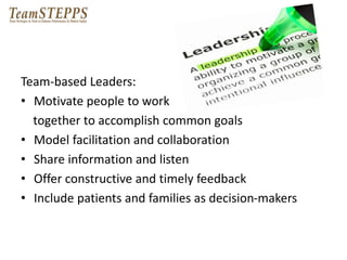 Team-based Leaders: 
• Motivate people to work 
together to accomplish common goals 
• Model facilitation and collaboration 
• Share information and listen 
• Offer constructive and timely feedback 
• Include patients and families as decision-makers 
 
