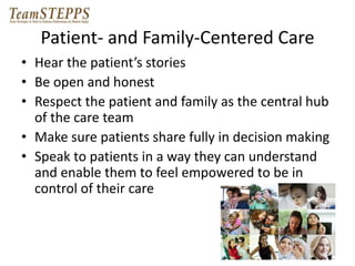 Patient- and Family-Centered Care 
• Hear the patient’s stories 
• Be open and honest 
• Respect the patient and family as the central hub 
of the care team 
• Make sure patients share fully in decision making 
• Speak to patients in a way they can understand 
and enable them to feel empowered to be in 
control of their care 
 