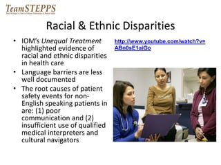 Racial & Ethnic Disparities 
• IOM’s Unequal Treatment 
highlighted evidence of 
racial and ethnic disparities 
in health care 
• Language barriers are less 
well documented 
• The root causes of patient 
safety events for non- 
English speaking patients in 
are: (1) poor 
communication and (2) 
insufficient use of qualified 
medical interpreters and 
cultural navigators 
http://www.youtube.com/watch?v= 
ABn0sE1aiGo 
 