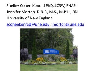 Shelley Cohen Konrad PhD, LCSW, FNAP 
Jennifer Morton D.N.P., M.S., M.P.H., RN 
University of New England 
scohenkonrad@une.edu; jmorton@une.edu 
