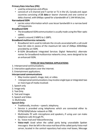 Primary Rate Interface (PRI)
• used by enterprises and offices
• consists of a D channel and T-carrier or T1 in the US, Canada and Japan
countries consisting of 23 data or bearer channels and one control or
delta channel, with 64kbps speed for a bandwidth of 1.544 M bits/sec.
Narrowband ISDN
• carries voice information which uses lesser bandwidth in a narrow band
of frequencies.
Broadband ISDN
• The broadband ISDNcommunication is usually made using the fiber optic
cables.
• speed is around 2 MBPS to 1 GBPS.
Broadband multiservice networks
• Broadband: term used to indicate the circuits associated with a call could
have bit rates in excess of the maximum bit rate of 2Mbps 30X64kbps
provided by an ISDN.
• B-ISDN (Broadband Integrated Services Digital Networks): alternate
names for broadband multiservice networks since, were designed to be
an enhanced ISDN.
TYPES OF MULTIMEDIA APPLICATIONS
1. Interpersonal communications.
2. Interactive applications over the Internet.
3. Entertainment applications.
Interpersonal communications
• May involve speech, image, text, or video.
• Interpersonalcommunications may involvesingletype or integrated two
or more type of media involved:
1. Speech only
2. Image only
3. Text Only
4. Text and Images
5. Speech and Video
6. Multimedia
Speech Only:
• Traditionally, involves – speech, telephony.
• Service is provided using telephones which are connected either to
PSTN/ISDN/Cellular network or PBX.
• Multimedia PC with microphone and speakers, if using user can make
telephone calls through PC.
• Ex.: Voice-mail and Teleconferencing
• Voice-mail: Used when the called party being unavailable Spoken
messageis then be left in the voicemail boxof the called party Voice mail
server, located in the central repository had voice mail boxes, Message
 