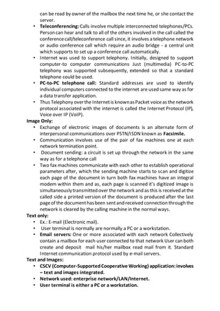 can be read by owner of the mailbox the next time he, or she contact the
server.
• Teleconferencing: Calls involve multiple interconnected telephones/PCs.
Person can hear and talk to all of the others involved in the call called the
conferencecall/teleconference call since, it involves a telephone network
or audio conference call which require an audio bridge - a central unit
which supports to set up a conference call automatically.
• Internet was used to support telephony. Initially, designed to support
computer-to computer communications Just (multimedia) PC-to-PC
telephony was supported subsequently, extended so that a standard
telephone could be used.
• PC-to-PC telephone call: Standard addresses are used to identify
individual computers connected to the internet are used same way as for
a data transfer application.
• Thus Telephony overthe Internetis knownasPacket voiceas thenetwork
protocol associated with the internet is called the Internet Protocol (IP),
Voice over IP (VoIP).
Image Only:
• Exchange of electronic images of documents is an alternate form of
interpersonal communications over PSTN/ISDN known as Facsimile.
• Communication involves use of the pair of fax machines one at each
network termination point.
• Document sending: a circuit is set up through the network in the same
way as for a telephone call
• Two fax machines communicate with each other to establish operational
parameters after, which the sending machine starts to scan and digitize
each page of the document in turn both fax machines have an integral
modem within them and as, each page is scanned it’s digitized image is
simultaneouslytransmitted over thenetwork and as this is received atthe
called side a printed version of the document is produced after the last
pageof the documenthasbeen sentand received connection through the
network is cleared by the calling machine in the normal ways.
Text only:
• Ex.: E-mail (Electronic mail).
• User terminal is normally are normally a PC or a workstation.
• Email servers: One or more associated with each network Collectively
contain a mailbox for each user connected to that network User can both
create and deposit mail his/her mailbox read mail from it. Standard
Internet communication protocol used by e-mail servers.
Text and Images:
• CSCV (Computer-SupportedCooperative Working) application:involves
– text and images integrated.
• Network used: enterprise network/LAN/Internet.
• User terminal is either a PC or a workstation.
 