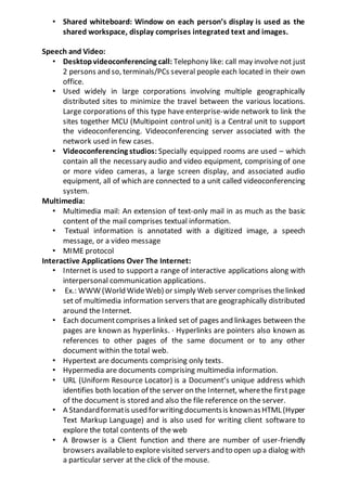 • Shared whiteboard: Window on each person’s display is used as the
shared workspace, display comprises integrated text and images.
Speech and Video:
• Desktopvideoconferencing call: Telephony like: call may involve not just
2 persons and so, terminals/PCs several people each located in their own
office.
• Used widely in large corporations involving multiple geographically
distributed sites to minimize the travel between the various locations.
Large corporations of this type have enterprise-wide network to link the
sites together MCU (Multipoint control unit) is a Central unit to support
the videoconferencing. Videoconferencing server associated with the
network used in few cases.
• Videoconferencing studios: Specially equipped rooms are used – which
contain all the necessary audio and video equipment, comprising of one
or more video cameras, a large screen display, and associated audio
equipment, all of which are connected to a unit called videoconferencing
system.
Multimedia:
• Multimedia mail: An extension of text-only mail in as much as the basic
content of the mail comprises textual information.
• Textual information is annotated with a digitized image, a speech
message, or a video message
• MIME protocol
Interactive Applications Over The Internet:
• Internet is used to supporta range of interactive applications along with
interpersonal communication applications.
• Ex.: WWW (World WideWeb) or simply Web server comprises thelinked
set of multimedia information servers thatare geographically distributed
around the Internet.
• Each documentcomprises a linked set of pages and linkages between the
pages are known as hyperlinks. · Hyperlinks are pointers also known as
references to other pages of the same document or to any other
document within the total web.
• Hypertext are documents comprising only texts.
• Hypermedia are documents comprising multimedia information.
• URL (Uniform Resource Locator) is a Document’s unique address which
identifies both location of the server on the Internet, wherethe firstpage
of the document is stored and also the file reference on the server.
• A Standardformatis used forwriting documentsis knownasHTML (Hyper
Text Markup Language) and is also used for writing client software to
explore the total contents of the web
• A Browser is a Client function and there are number of user-friendly
browsers availableto explore visited servers and to open up a dialog with
a particular server at the click of the mouse.
 
