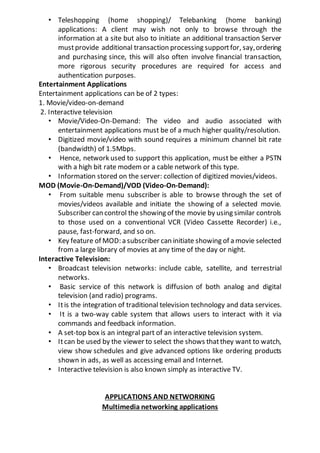 • Teleshopping (home shopping)/ Telebanking (home banking)
applications: A client may wish not only to browse through the
information at a site but also to initiate an additional transaction Server
mustprovide additional transaction processing supportfor, say,ordering
and purchasing since, this will also often involve financial transaction,
more rigorous security procedures are required for access and
authentication purposes.
Entertainment Applications
Entertainment applications can be of 2 types:
1. Movie/video-on-demand
2. Interactive television
• Movie/Video-On-Demand: The video and audio associated with
entertainment applications must be of a much higher quality/resolution.
• Digitized movie/video with sound requires a minimum channel bit rate
(bandwidth) of 1.5Mbps.
• Hence, network used to support this application, must be either a PSTN
with a high bit rate modem or a cable network of this type.
• Information stored on the server: collection of digitized movies/videos.
MOD (Movie-On-Demand)/VOD (Video-On-Demand):
• From suitable menu subscriber is able to browse through the set of
movies/videos available and initiate the showing of a selected movie.
Subscriber can control the showing of the movie by using similar controls
to those used on a conventional VCR (Video Cassette Recorder) i.e.,
pause, fast-forward, and so on.
• Key feature of MOD: a subscriber can initiate showing of a movie selected
from a large library of movies at any time of the day or night.
Interactive Television:
• Broadcast television networks: include cable, satellite, and terrestrial
networks.
• Basic service of this network is diffusion of both analog and digital
television (and radio) programs.
• Itis the integration of traditional television technology and data services.
• It is a two-way cable system that allows users to interact with it via
commands and feedback information.
• A set-top box is an integral part of an interactive television system.
• Itcan be used by the viewer to select the shows thatthey want to watch,
view show schedules and give advanced options like ordering products
shown in ads, as well as accessing email and Internet.
• Interactive television is also known simply as interactive TV.
APPLICATIONS AND NETWORKING
Multimedia networking applications
 