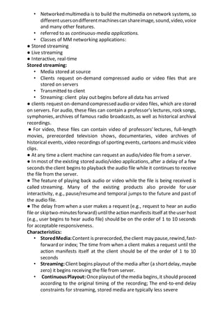 • Networked multimedia is to build the multimedia on network systems, so
differentusersondifferentmachinescan shareimage, sound,video,voice
and many other features.
• referred to as continuous-media applications.
• Classes of MM networking applications:
● Stored streaming
● Live streaming
● Interactive, real-time
Stored streaming:
• Media stored at source
• Clients request on-demand compressed audio or video files that are
stored on servers
• Transmitted to client
• Streaming: client play out begins before all data has arrived
● clients request on-demand compressed audio or video files, which are stored
on servers. For audio, these files can contain a professor's lectures, rock songs,
symphonies, archives of famous radio broadcasts, as well as historical archival
recordings.
● For video, these files can contain video of professors' lectures, full-length
movies, prerecorded television shows, documentaries, video archives of
historical events, video recordings of sporting events, cartoons and music video
clips.
● At any time a client machine can request an audio/video file from a server.
● In most of the existing stored audio/video applications, after a delay of a few
seconds the client begins to playback the audio file while it continues to receive
the file from the server.
● The feature of playing back audio or video while the file is being received is
called streaming. Many of the existing products also provide for user
interactivity, e.g., pause/resumeand temporal jumps to the future and past of
the audio file.
● The delay from when a user makes a request (e.g., request to hear an audio
file or skiptwo-minutesforward) untiltheaction manifests itself at theuser host
(e.g., user begins to hear audio file) should be on the order of 1 to 10 seconds
for acceptable responsiveness.
Characteristics:
• StoredMedia:Content is prerecorded,theclient may pause,rewind,fast-
forward or index; The time from when a client makes a request until the
action manifests itself at the client should be of the order of 1 to 10
seconds
• Streaming: Client begins playout of the media after (a shortdelay, maybe
zero) it begins receiving the file from server.
• ContinuousPlayout: Onceplayoutof themedia begins,it should proceed
according to the original timing of the recording; The end-to-end delay
constraints for streaming, stored media are typically less severe
 