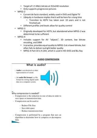 • Target of 1.5 Mb/s bitrate at 352x240 resolution
• Only supports progressive pictures
• MPEG-2
• Current de facto standard, widely used in DVD and Digital TV
• Ubiquity in hardware implies that it will be here for a long time
• Transition to HDTV has taken over 10 years and is not
finished yet
• Different profiles and levels allow for quality control
• MPEG-3
• Originally developed for HDTV, but abandoned when MPEG-2 was
determined to be sufficient
• MPEG-4
• Includes support for AV “objects”, 3D content, low bitrate
encoding, and DRM
• Inpractice, providesequal quality to MPEG-2at a lowerbitrate, but
often fails to deliver outright better quality
• MPEG-4 Part 10 is H.264, which is used in HD-DVD and Blu-Ray
AUDIO COMPRESSION
Why compression is needed?
 