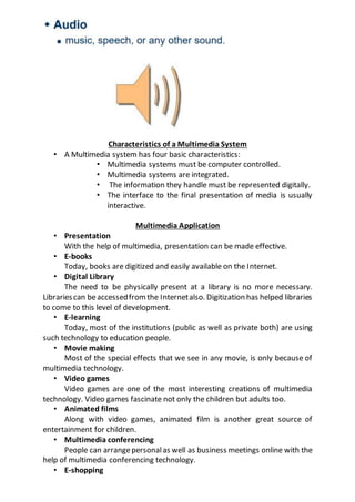 Characteristics of a Multimedia System
• A Multimedia system has four basic characteristics:
• Multimedia systems must be computer controlled.
• Multimedia systems are integrated.
• The information they handle must be represented digitally.
• The interface to the final presentation of media is usually
interactive.
Multimedia Application
• Presentation
With the help of multimedia, presentation can be made effective.
• E-books
Today, books are digitized and easily available on the Internet.
• Digital Library
The need to be physically present at a library is no more necessary.
Librariescan beaccessedfromthe Internetalso. Digitization has helped libraries
to come to this level of development.
• E-learning
Today, most of the institutions (public as well as private both) are using
such technology to education people.
• Movie making
Most of the special effects that we see in any movie, is only because of
multimedia technology.
• Video games
Video games are one of the most interesting creations of multimedia
technology. Video games fascinate not only the children but adults too.
• Animated films
Along with video games, animated film is another great source of
entertainment for children.
• Multimedia conferencing
People can arrangepersonalas well as business meetings online with the
help of multimedia conferencing technology.
• E-shopping
 