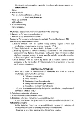Multimedia technology has created a virtual arena for the e-commerce.
• Entertainment
– Games
– Interactive TV
– Post production of movie and music
• Residential services
– Video-On-Demand
– Video phone,
– A/V conferencing
– Home shopping
Multimedia applications may involve either of the following:
1. Person-to-Person communications or
2. Person-to-System communications
Person-to-Person communicates using suitable Terminal Equipment (TE)
Person-to-System communications:
1. Person interacts with the system using suitable Digital device like
workstation or multimedia personal computer (PC).
2. These Digital device are located either in homes or offices.
3. Basically system is a server containing a collection of files or documents
each comprising digitized text, images, audio, and video information either
singly or integrated together in some way alternatively It may also contain -
a library of digitized movies/videos.
4. User interacts with the server by means of a suitable selection device
connected to the Set-top box (STB) associated with a television or modem
used with the computers.
MULTIMEDIA NETWORKS
• Five basic types of communication networks are used to provide
multimedia communication services:
1. Telephone networks.
2. Data networks.
3. Broadcast television networks.
4. Integrated services digital networks.
5. Broadband multiservice networks.
• 1,2, and 3 networks are initially designed to providejust a single type of
service as listed as below:
1. Telephone networks: telephony
2. Data networks: data communications
3. Broadcast television networks: broadcast television
• 4, and 5 networks: Designed from theoutsetto providemultiple services.
Telephone networks
• Public Switched Telephone network (PSTNs) is the world's collection of
interconnected voice-oriented public telephone networks.
• Designed to provide a basic switched telephone service.
 