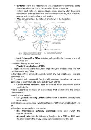 • 'Switched': Term is used to indicate that the subscriber can makea call to
any other telephone that is connected to the total network.
• Initially such networks spanned just a single country later, telephone
networks of different countries were interconnected so, that they now
provide an international switched service.
• Main components of the network are shown in the Fig below.
• Local Exchange/End Office: telephones located in the home or in a small
business are
connected directly to their nearest LEs.
• Private Branch Exchange (PBX):
i. Telephones located in the medium or large office/site are connected to a PBX
or Private switching Office.
ii. Provides a (free) switched service between any two telephones - that are
connected to it.
iii. Connected to its nearest LE (public), which enables the telephone that are
connected to the PBX also to make calls through a PSTN.
• Cellular Phone Networks: Been introduced which provide the similar
service to the
mobile subscribers by means of the handsets that are linked to the cellular
phone network
infrastructure by radio.
• MSC (Mobile Switching Center): it's theswitch used in the cellular phone
network Like
the PBXsalso, connected to a switchingofficein a PSTNwhich,enables both sets
of
subscribers to make calls to one another.
• IGE (International Gateway Exchange): route and switch the
international calls.
• Access circuits: link the telephone handsets to a PSTN or PBX were
designed to carry the 2-way analog signals associated with a call
 