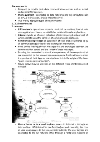 Data networks
• Designed to provide basic data communication services such as e-mail
and general file transfers.
• User equipment - connected to data networks: are the computers such
as a PC, a workstation, or an e-mail/file server.
• Two widely deployed types of data networks:
1. X.25 network and
2. Internet.
• X.25 network: operational mode is restricted to relatively low bit rate
data applications. Hence, unsuitable for most multimedia applications.
• Internet: Made up of a vast collection of interconnected networks all of
which operate using the same set of communication protocols.
• Communication protocol: an agreed set of rules that are adhered to by
all communicating parties for the exchange of information.
• Rules define the sequence of messages that are exchanged between the
communication parties and the syntax of these messages.
• By using,thesamesetof communication protocols:allthe computersthat
are connected to the Internet can communicate freely with each other
irrespective of their type or manufacturer this is the origin of the term
"open systems interconnection".
• Figure below shows a selection of the different types of interconnected
network
• User at home or in a small business access to Internet is through an
intermediate: ISP (InternetService Provider) network normally, this type
of user wants access to the Internet intermittently the user devices are
connected to the ISP network either through a PSTN with modems or
 