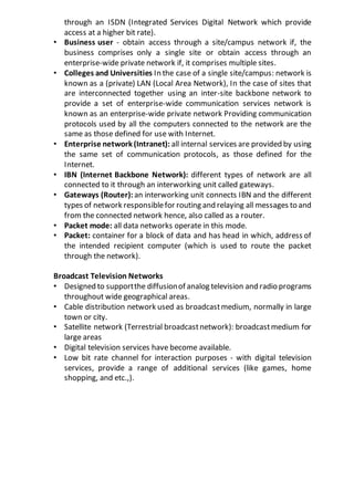 through an ISDN (Integrated Services Digital Network which provide
access at a higher bit rate).
• Business user - obtain access through a site/campus network if, the
business comprises only a single site or obtain access through an
enterprise-wide private network if, it comprises multiple sites.
• Colleges and Universities In the case of a single site/campus: network is
known as a (private) LAN (Local Area Network), In the case of sites that
are interconnected together using an inter-site backbone network to
provide a set of enterprise-wide communication services network is
known as an enterprise-wide private network Providing communication
protocols used by all the computers connected to the network are the
same as those defined for use with Internet.
• Enterprise network (Intranet): all internal services are provided by using
the same set of communication protocols, as those defined for the
Internet.
• IBN (Internet Backbone Network): different types of network are all
connected to it through an interworking unit called gateways.
• Gateways (Router): an interworking unit connects IBN and the different
types of network responsiblefor routing and relaying all messages to and
from the connected network hence, also called as a router.
• Packet mode: all data networks operate in this mode.
• Packet: container for a block of data and has head in which, address of
the intended recipient computer (which is used to route the packet
through the network).
Broadcast Television Networks
• Designed to supportthe diffusionof analog television and radio programs
throughout wide geographical areas.
• Cable distribution network used as broadcastmedium, normally in large
town or city.
• Satellite network (Terrestrial broadcastnetwork): broadcastmedium for
large areas
• Digital television services have become available.
• Low bit rate channel for interaction purposes - with digital television
services, provide a range of additional services (like games, home
shopping, and etc.,).
 