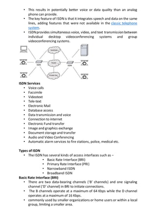 • This results in potentially better voice or data quality than an analog
phone can provide.
• The key feature of ISDNis that it integrates speech and data on the same
lines, adding features that were not available in the classic telephone
system.
• ISDNprovides simultaneous voice, video, and text transmission between
individual desktop videoconferencing systems and group
videoconferencing systems.
ISDN Services
• Voice calls
• Facsimile
• Videotext
• Tele-text
• Electronic Mail
• Database access
• Data transmission and voice
• Connection to internet
• Electronic Fund transfer
• Image and graphics exchange
• Document storage and transfer
• Audio and Video Conferencing
• Automatic alarm services to fire stations, police, medical etc.
Types of ISDN
• The ISDN has several kinds of access interfaces such as −
• Basic Rate Interface (BRI)
• Primary Rate Interface (PRI)
• Narrowband ISDN
• Broadband ISDN
Basic Rate Interface (BRI)
• There are two data-bearing channels (‘B’ channels) and one signaling
channel (‘D’ channel) in BRI to initiate connections.
• The B channels operate at a maximum of 64 Kbps while the D channel
operates at a maximum of 16 Kbps.
• commonly used by smaller organizations or home users or within a local
group, limiting a smaller area.
 