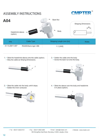 2
ASSEMBLY INSTRUCTIONS
A04
#45 ZhongShan East Road, ZhenJiang 212003, JiangSu, China
Tel : +86-511-8443 6131 Fax : +86-511-8502 5485 Website: www.cmpter.comEmail : sales@cmpter.com
CMPTER
12
Back Nut
Heatshrink sleeve
(option)
1
Body
a
Stripping Dimensions
1. Slide the heatshrink sleeve onto the cable (option).
Strip the cable as Striping Dimensions.
2
1
2. Slide the cable into the body until it stops.
Solder the inner conductor.
1
2
3. Solder the cable onto the body.
4. Slide the sleeve over the body and heatshrink
it in place (option).
1
Screw the back nut onto the body.
P/N Stripping Length (mm [in])Cable Type Notes
31-13-2M11-007 RG405/Semi-rigid .086 1.1 [.043]
 
