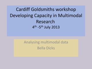 Cardiff Goldsmiths workshop
Developing Capacity in Multimodal
Research
4th -5th July 2013
Analysing multimodal data
Bella Dicks
 