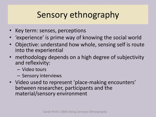 Sensory ethnography
• Key term: senses, perceptions
• ‘experience’ is prime way of knowing the social world
• Objective: understand how whole, sensing self is route
into the experiential
• methodology depends on a high degree of subjectivity
and reflexivity:
– Video tours
– Sensory interviews
• Video used to represent ‘place-making encounters’
between researcher, participants and the
material/sensory environment
Sarah Pink’s 2009 Doing Sensory Ethnography
 