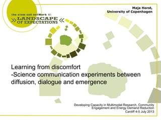 Learning from discomfort
-Science communication experiments between
diffusion, dialogue and emergence
Developing Capacity in Multimodal Research, Community
Engagement and Energy Demand Reduction
Cardiff 4-5 July 2013
Maja Horst,
University of Copenhagen
 