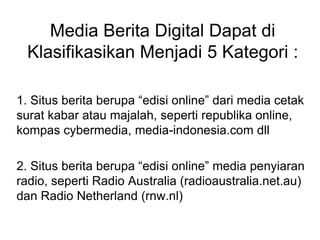 Media Berita Digital Dapat di
Klasifikasikan Menjadi 5 Kategori :
1. Situs berita berupa “edisi online” dari media cetak
surat kabar atau majalah, seperti republika online,
kompas cybermedia, media-indonesia.com dll
2. Situs berita berupa “edisi online” media penyiaran
radio, seperti Radio Australia (radioaustralia.net.au)
dan Radio Netherland (rnw.nl)
 