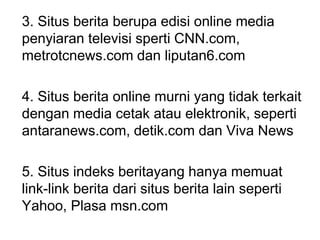 3. Situs berita berupa edisi online media
penyiaran televisi sperti CNN.com,
metrotcnews.com dan liputan6.com
4. Situs berita online murni yang tidak terkait
dengan media cetak atau elektronik, seperti
antaranews.com, detik.com dan Viva News
5. Situs indeks beritayang hanya memuat
link-link berita dari situs berita lain seperti
Yahoo, Plasa msn.com
 