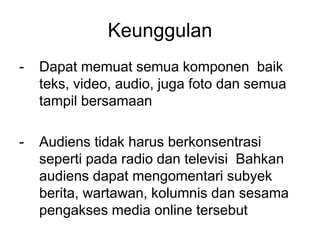Keunggulan
- Dapat memuat semua komponen baik
teks, video, audio, juga foto dan semua
tampil bersamaan
- Audiens tidak harus berkonsentrasi
seperti pada radio dan televisi Bahkan
audiens dapat mengomentari subyek
berita, wartawan, kolumnis dan sesama
pengakses media online tersebut
 