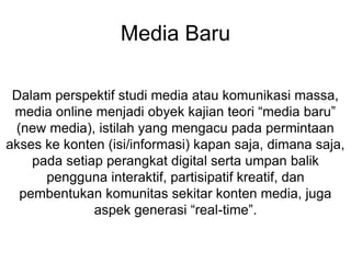 Media Baru
Dalam perspektif studi media atau komunikasi massa,
media online menjadi obyek kajian teori “media baru”
(new media), istilah yang mengacu pada permintaan
akses ke konten (isi/informasi) kapan saja, dimana saja,
pada setiap perangkat digital serta umpan balik
pengguna interaktif, partisipatif kreatif, dan
pembentukan komunitas sekitar konten media, juga
aspek generasi “real-time”.
 