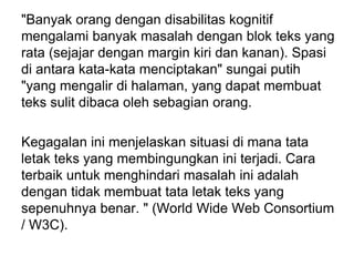 "Banyak orang dengan disabilitas kognitif
mengalami banyak masalah dengan blok teks yang
rata (sejajar dengan margin kiri dan kanan). Spasi
di antara kata-kata menciptakan" sungai putih
"yang mengalir di halaman, yang dapat membuat
teks sulit dibaca oleh sebagian orang.
Kegagalan ini menjelaskan situasi di mana tata
letak teks yang membingungkan ini terjadi. Cara
terbaik untuk menghindari masalah ini adalah
dengan tidak membuat tata letak teks yang
sepenuhnya benar. " (World Wide Web Consortium
/ W3C).
 