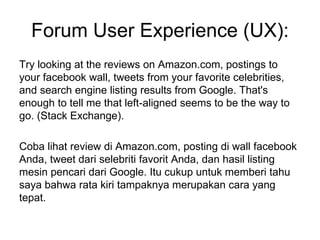 Forum User Experience (UX):
Try looking at the reviews on Amazon.com, postings to
your facebook wall, tweets from your favorite celebrities,
and search engine listing results from Google. That's
enough to tell me that left-aligned seems to be the way to
go. (Stack Exchange).
Coba lihat review di Amazon.com, posting di wall facebook
Anda, tweet dari selebriti favorit Anda, dan hasil listing
mesin pencari dari Google. Itu cukup untuk memberi tahu
saya bahwa rata kiri tampaknya merupakan cara yang
tepat.
 