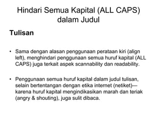 Hindari Semua Kapital (ALL CAPS)
dalam Judul
Tulisan
• Sama dengan alasan penggunaan perataan kiri (align
left), menghindari penggunaan semua huruf kapital (ALL
CAPS) juga terkait aspek scannability dan readability.
• Penggunaan semua huruf kapital dalam judul tulisan,
selain bertentangan dengan etika internet (netiket)—
karena huruf kapital mengindikasikan marah dan teriak
(angry & shouting), juga sulit dibaca.
 