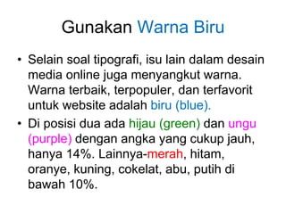 Gunakan Warna Biru
• Selain soal tipografi, isu lain dalam desain
media online juga menyangkut warna.
Warna terbaik, terpopuler, dan terfavorit
untuk website adalah biru (blue).
• Di posisi dua ada hijau (green) dan ungu
(purple) dengan angka yang cukup jauh,
hanya 14%. Lainnya-merah, hitam,
oranye, kuning, cokelat, abu, putih di
bawah 10%.
 