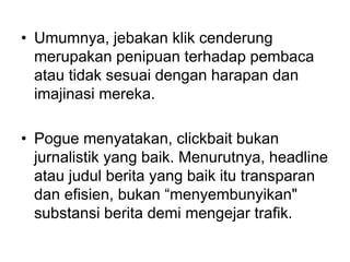• Umumnya, jebakan klik cenderung
merupakan penipuan terhadap pembaca
atau tidak sesuai dengan harapan dan
imajinasi mereka.
• Pogue menyatakan, clickbait bukan
jurnalistik yang baik. Menurutnya, headline
atau judul berita yang baik itu transparan
dan efisien, bukan “menyembunyikan"
substansi berita demi mengejar trafik.
 