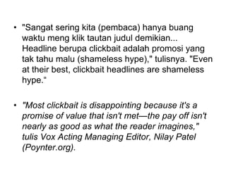 • "Sangat sering kita (pembaca) hanya buang
waktu meng klik tautan judul demikian...
Headline berupa clickbait adalah promosi yang
tak tahu malu (shameless hype)," tulisnya. "Even
at their best, clickbait headlines are shameless
hype.“
• "Most clickbait is disappointing because it's a
promise of value that isn't met—the pay off isn't
nearly as good as what the reader imagines,"
tulis Vox Acting Managing Editor, Nilay Patel
(Poynter.org).
 
