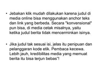 • Jebakan klik mudah dilakukan karena judul di
media online bisa menggunakan anchor teks
dan link yang berbeda. Secara "konvensional"
pun bisa, di media cetak misalnya, yaitu
ketika judul berita tidak mencerminkan isinya.
• Jika judul tak sesuai isi, jelas itu penipuan dan
pelanggaran kode etik. Pembaca kecewa.
Lebih jauh, kredibilitas media yang memuat
berita itu bisa terjun bebas”!
 