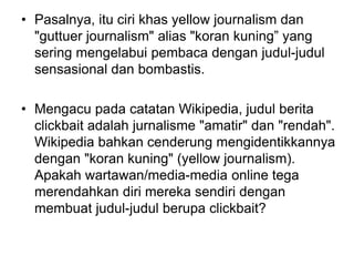 • Pasalnya, itu ciri khas yellow journalism dan
"guttuer journalism" alias "koran kuning” yang
sering mengelabui pembaca dengan judul-judul
sensasional dan bombastis.
• Mengacu pada catatan Wikipedia, judul berita
clickbait adalah jurnalisme "amatir" dan "rendah".
Wikipedia bahkan cenderung mengidentikkannya
dengan "koran kuning" (yellow journalism).
Apakah wartawan/media-media online tega
merendahkan diri mereka sendiri dengan
membuat judul-judul berupa clickbait?
 