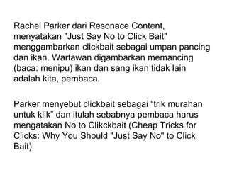 Rachel Parker dari Resonace Content,
menyatakan "Just Say No to Click Bait"
menggambarkan clickbait sebagai umpan pancing
dan ikan. Wartawan digambarkan memancing
(baca: menipu) ikan dan sang ikan tidak lain
adalah kita, pembaca.
Parker menyebut clickbait sebagai “trik murahan
untuk klik” dan itulah sebabnya pembaca harus
mengatakan No to Clikckbait (Cheap Tricks for
Clicks: Why You Should "Just Say No" to Click
Bait).
 