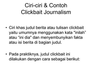 Ciri-ciri & Contoh
Clickbait Journalism
• Ciri khas judul berita atau tulisan clickbait
yaitu umumnya menggunakan kata "inilah”
atau “ini dia" dan menyembunyikan fakta
atau isi berita di bagian judul.
• Pada praktiknya, judul clickbait ini
dilakukan dengan cara sebagai berikut:
 