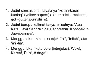 1. Judul sensasional, layaknya "koran-koran
kuning” (yellow papers) atau model jurnalisme
got (gutter journalism).
2. Judul berupa kalimat tanya, misalnya: "Apa
Kata Dewi Sandra Soal Fenomena Jilboobs? Ini
Jawabannya”.
3. Menggunakan kata penunjuk “ini", "inilah”, atau
“ini dia".
4. Menggunakan kata seru (interjeksi): Wow!,
Keren!, Duh!, Astaga!
 
