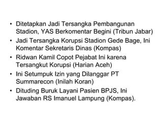 • Ditetapkan Jadi Tersangka Pembangunan
Stadion, YAS Berkomentar Begini (Tribun Jabar)
• Jadi Tersangka Korupsi Stadion Gede Bage, Ini
Komentar Sekretaris Dinas (Kompas)
• Ridwan Kamil Copot Pejabat Ini karena
Tersangkut Korupsi (Harian Aceh)
• Ini Setumpuk Izin yang Dilanggar PT
Summarecon (Inilah Koran)
• Dituding Buruk Layani Pasien BPJS, Ini
Jawaban RS Imanuel Lampung (Kompas).
 