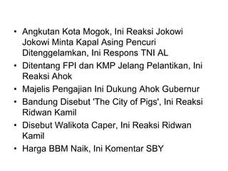 • Angkutan Kota Mogok, Ini Reaksi Jokowi
Jokowi Minta Kapal Asing Pencuri
Ditenggelamkan, Ini Respons TNI AL
• Ditentang FPI dan KMP Jelang Pelantikan, Ini
Reaksi Ahok
• Majelis Pengajian Ini Dukung Ahok Gubernur
• Bandung Disebut 'The City of Pigs', Ini Reaksi
Ridwan Kamil
• Disebut Walikota Caper, Ini Reaksi Ridwan
Kamil
• Harga BBM Naik, Ini Komentar SBY
 