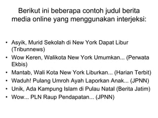 Berikut ini beberapa contoh judul berita
media online yang menggunakan interjeksi:
• Asyik, Murid Sekolah di New York Dapat Libur
(Tribunnews)
• Wow Keren, Walikota New York Umumkan... (Perwata
Ekbis)
• Mantab, Wali Kota New York Liburkan... (Harian Terbit)
• Waduh! Pulang Umroh Ayah Laporkan Anak... (JPNN)
• Unik, Ada Kampung Islam di Pulau Natal (Berita Jatim)
• Wow... PLN Raup Pendapatan... (JPNN)
 
