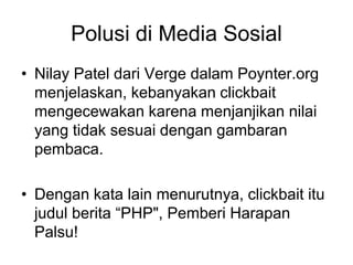 Polusi di Media Sosial
• Nilay Patel dari Verge dalam Poynter.org
menjelaskan, kebanyakan clickbait
mengecewakan karena menjanjikan nilai
yang tidak sesuai dengan gambaran
pembaca.
• Dengan kata lain menurutnya, clickbait itu
judul berita “PHP", Pemberi Harapan
Palsu!
 