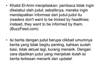 • Khalid El-Arini menjelaskan: pembaca tidak ingin
dikelabui oleh judul; sebaliknya, mereka ingin
mendapatkan informasi dari judul-judul itu
(readers don't want to be tricked by headlines;
instead, they want to be informed by them.
(BuzzFeed.com)
• Isi berita dengan judul berupa clikbait umumnya
berita yang tidak begitu penting, bahkan sudah
basi, tidak aktual lagi, kurang menarik. Dengan
cara dijadikan judul yang menjebak itulah isi
berita terkesan menarik dan update!
 