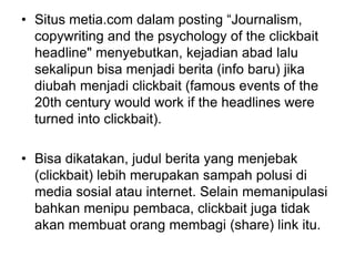 • Situs metia.com dalam posting “Journalism,
copywriting and the psychology of the clickbait
headline" menyebutkan, kejadian abad lalu
sekalipun bisa menjadi berita (info baru) jika
diubah menjadi clickbait (famous events of the
20th century would work if the headlines were
turned into clickbait).
• Bisa dikatakan, judul berita yang menjebak
(clickbait) lebih merupakan sampah polusi di
media sosial atau internet. Selain memanipulasi
bahkan menipu pembaca, clickbait juga tidak
akan membuat orang membagi (share) link itu.
 