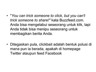 • "You can trick someone to click, but you can't
trick someone to share!" kata Buzzfeed.com.
Anda bisa mengelabui seseorang untuk klik, tapi
Anda tidak bisa menipu seseorang untuk
membagikan berita Anda.
• Ditegaskan pula, clickbait adalah bentuk polusi di
mana pun ia berada, apakah di homepage
Twitter ataupun feed Facebook
 