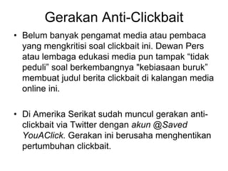 Gerakan Anti-Clickbait
• Belum banyak pengamat media atau pembaca
yang mengkritisi soal clickbait ini. Dewan Pers
atau lembaga edukasi media pun tampak “tidak
peduli” soal berkembangnya "kebiasaan buruk”
membuat judul berita clickbait di kalangan media
online ini.
• Di Amerika Serikat sudah muncul gerakan anti-
clickbait via Twitter dengan akun @Saved
YouAClick. Gerakan ini berusaha menghentikan
pertumbuhan clickbait.
 