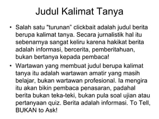 Judul Kalimat Tanya
• Salah satu "turunan” clickbait adalah judul berita
berupa kalimat tanya. Secara jurnalistik hal itu
sebenarnya sangat keliru karena hakikat berita
adalah informasi, bercerita, pemberitahuan,
bukan bertanya kepada pembaca!
• Wartawan yang membuat judul berupa kalimat
tanya itu adalah wartawan amatir yang masih
belajar, bukan wartawan profesional. Ia mengira
itu akan bikin pembaca penasaran, padahal
berita bukan teka-teki, bukan pula soal ujian atau
pertanyaan quiz. Berita adalah informasi. To Tell,
BUKAN to Ask!
 