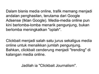 Dalam bisnis media online, trafik memang menjadi
andalan penghasilan, terutama dari Google
Adsense (Iklan Google). Media-media online pun
kini berlomba-lomba menarik pengunjung, bukan
berlomba meningkatkan "oplah".
Clickbait menjadi salah satu jurus sekaligus media
online untuk menaikkan jumlah pengunjung.
Bahkan, clickbait cenderung menjadi "trending" di
kalangan media online.
Jadilah ia "Clickbait Journalism".
 