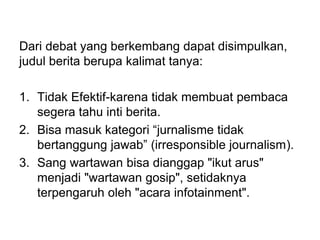 Dari debat yang berkembang dapat disimpulkan,
judul berita berupa kalimat tanya:
1. Tidak Efektif-karena tidak membuat pembaca
segera tahu inti berita.
2. Bisa masuk kategori “jurnalisme tidak
bertanggung jawab” (irresponsible journalism).
3. Sang wartawan bisa dianggap "ikut arus"
menjadi "wartawan gosip", setidaknya
terpengaruh oleh "acara infotainment".
 